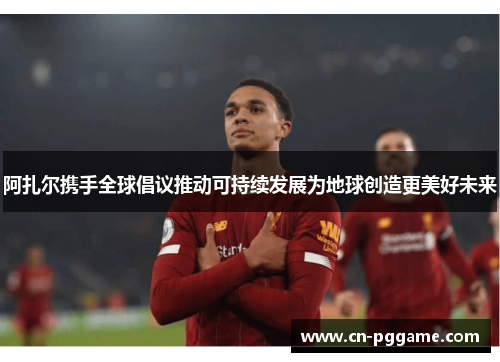 阿扎尔携手全球倡议推动可持续发展为地球创造更美好未来