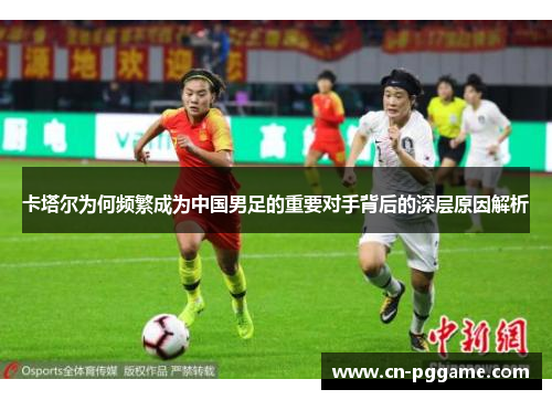 卡塔尔为何频繁成为中国男足的重要对手背后的深层原因解析