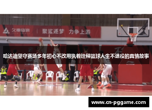 哈达迪坚守赛场多年初心不改用执着诠释篮球人生不退役的真情故事