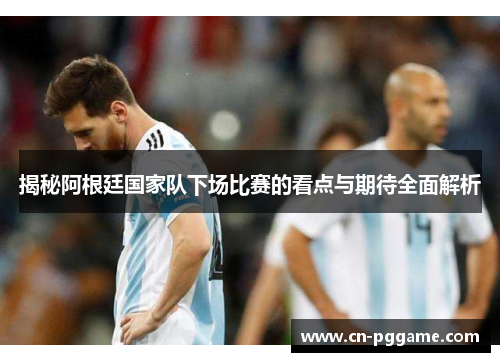 揭秘阿根廷国家队下场比赛的看点与期待全面解析