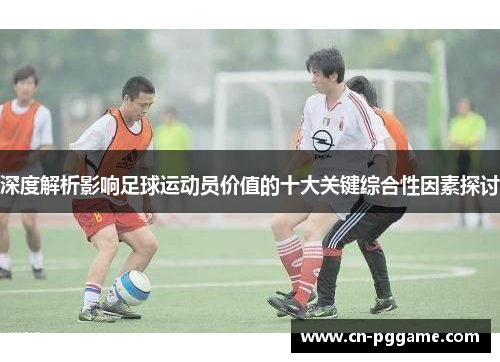 深度解析影响足球运动员价值的十大关键综合性因素探讨
